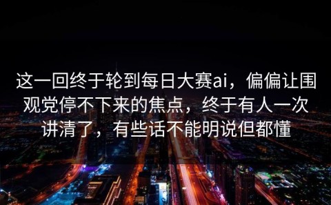 这一回终于轮到每日大赛ai，偏偏让围观党停不下来的焦点，终于有人一次讲清了，有些话不能明说但都懂