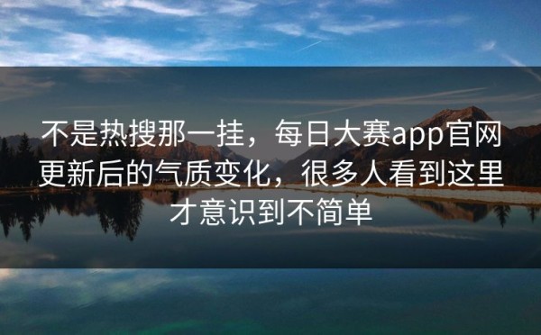 不是热搜那一挂，每日大赛app官网更新后的气质变化，很多人看到这里才意识到不简单