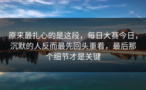 原来最扎心的是这段，每日大赛今日，沉默的人反而最先回头重看，最后那个细节才是关键