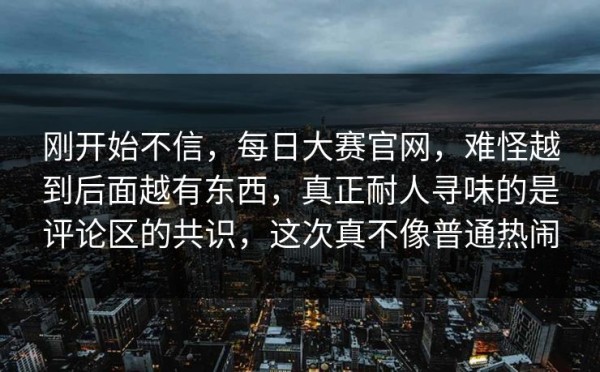 刚开始不信，每日大赛官网，难怪越到后面越有东西，真正耐人寻味的是评论区的共识，这次真不像普通热闹