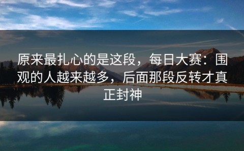 原来最扎心的是这段，每日大赛：围观的人越来越多，后面那段反转才真正封神