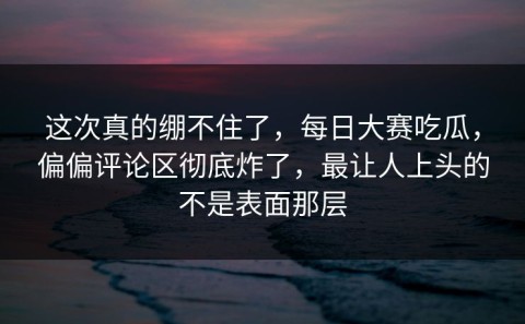 这次真的绷不住了，每日大赛吃瓜，偏偏评论区彻底炸了，最让人上头的不是表面那层