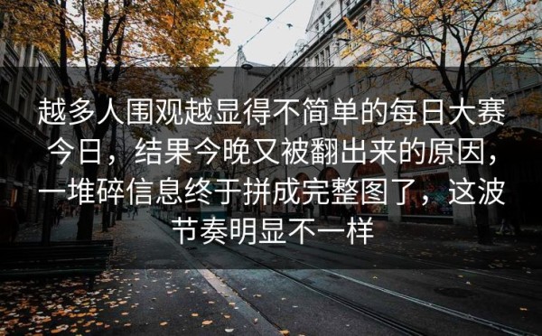 越多人围观越显得不简单的每日大赛今日，结果今晚又被翻出来的原因，一堆碎信息终于拼成完整图了，这波节奏明显不一样