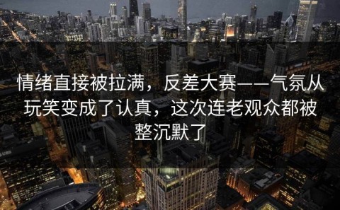 情绪直接被拉满，反差大赛——气氛从玩笑变成了认真，这次连老观众都被整沉默了
