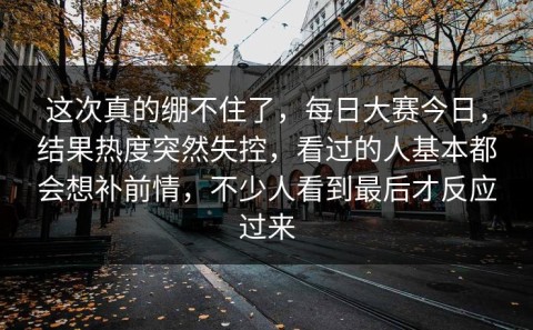 这次真的绷不住了，每日大赛今日，结果热度突然失控，看过的人基本都会想补前情，不少人看到最后才反应过来