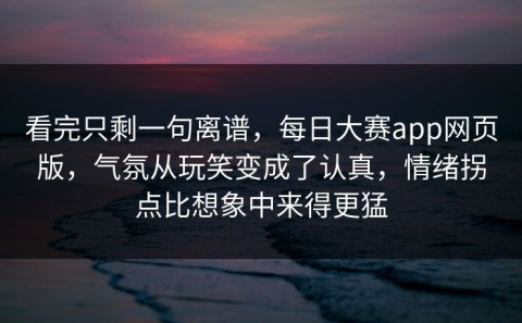 看完只剩一句离谱，每日大赛app网页版，气氛从玩笑变成了认真，情绪拐点比想象中来得更猛