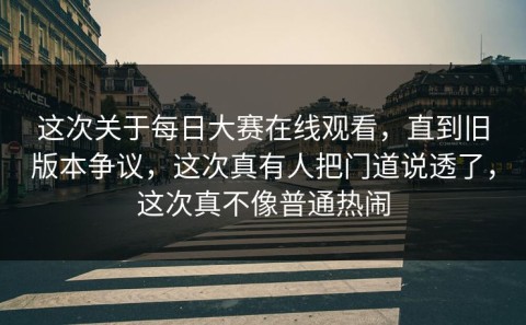 这次关于每日大赛在线观看，直到旧版本争议，这次真有人把门道说透了，这次真不像普通热闹