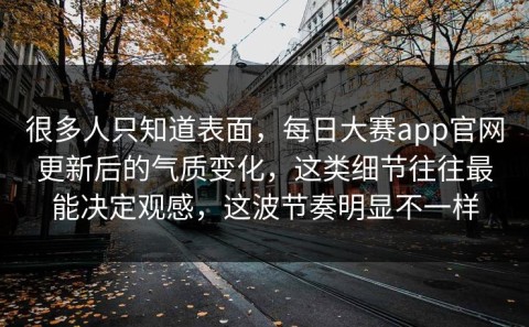 很多人只知道表面，每日大赛app官网更新后的气质变化，这类细节往往最能决定观感，这波节奏明显不一样