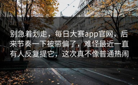 别急着划走，每日大赛app官网，后来节奏一下被带偏了，难怪最近一直有人反复提它，这次真不像普通热闹