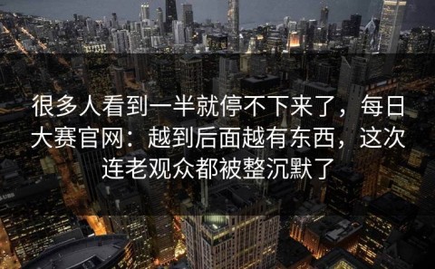 很多人看到一半就停不下来了，每日大赛官网：越到后面越有东西，这次连老观众都被整沉默了