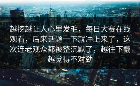 越挖越让人心里发毛，每日大赛在线观看，后来话题一下就冲上来了，这次连老观众都被整沉默了，越往下翻越觉得不对劲