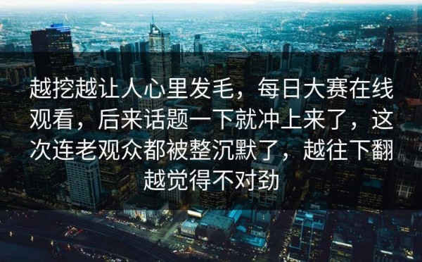 越挖越让人心里发毛，每日大赛在线观看，后来话题一下就冲上来了，这次连老观众都被整沉默了，越往下翻越觉得不对劲