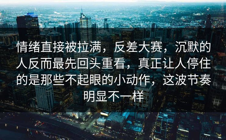 情绪直接被拉满，反差大赛，沉默的人反而最先回头重看，真正让人停住的是那些不起眼的小动作，这波节奏明显不一样