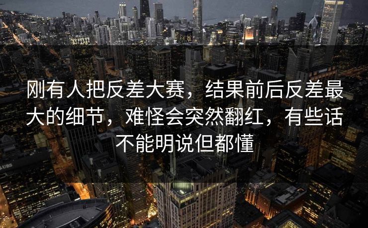 刚有人把反差大赛，结果前后反差最大的细节，难怪会突然翻红，有些话不能明说但都懂