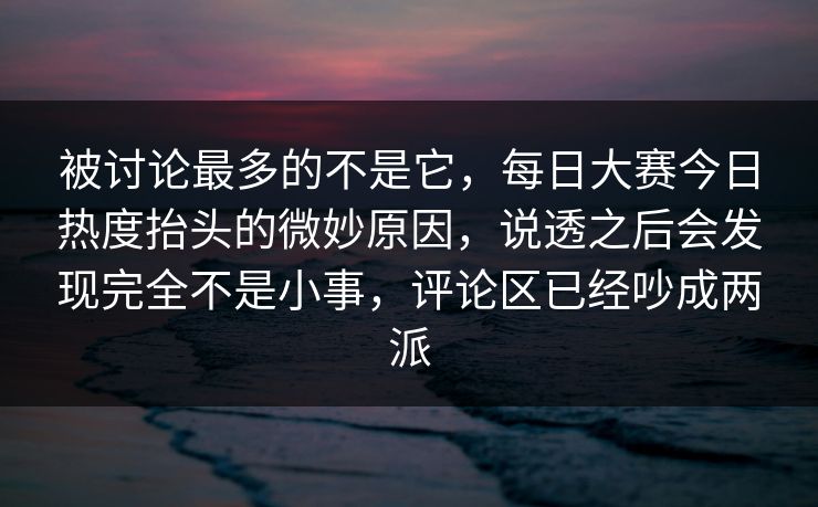 被讨论最多的不是它，每日大赛今日热度抬头的微妙原因，说透之后会发现完全不是小事，评论区已经吵成两派