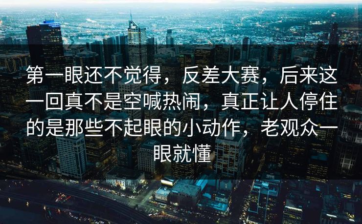 第一眼还不觉得，反差大赛，后来这一回真不是空喊热闹，真正让人停住的是那些不起眼的小动作，老观众一眼就懂