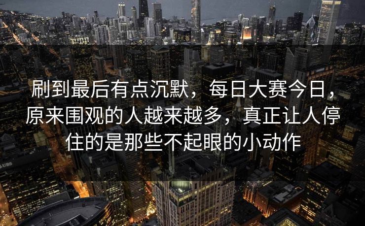 刷到最后有点沉默，每日大赛今日，原来围观的人越来越多，真正让人停住的是那些不起眼的小动作