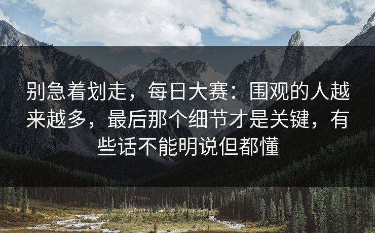 别急着划走,每日大赛:围观的人越来越多,最后那个细节才是关键,有些话不能明说但都懂 别急着划走,每日大赛:围观的人越来越多,最后那个细节才是关键,有些话不能明说但都懂