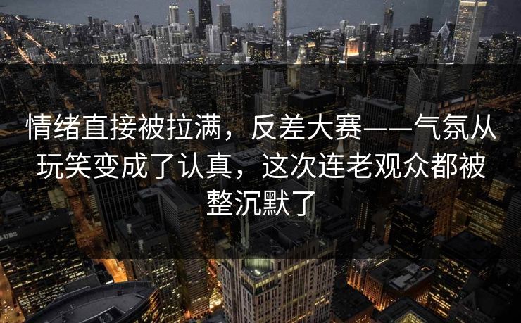 情绪直接被拉满,反差大赛——气氛从玩笑变成了认真,这次连老观众都被整沉默了 情绪直接被拉满,反差大赛——气氛从玩笑变成了认真,这次连老观众都被整沉默了