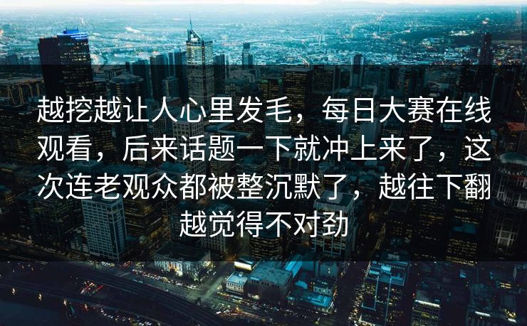 越挖越让人心里发毛,每日大赛在线观看,后来话题一下就冲上来了,这次连老观众都被整沉默了,越往下翻越觉得不对劲 越挖越让人心里发毛,每日大赛在线观看,后来话题一下就冲上来了,这次连老观众都被整沉默了,越往下翻越觉得不对劲