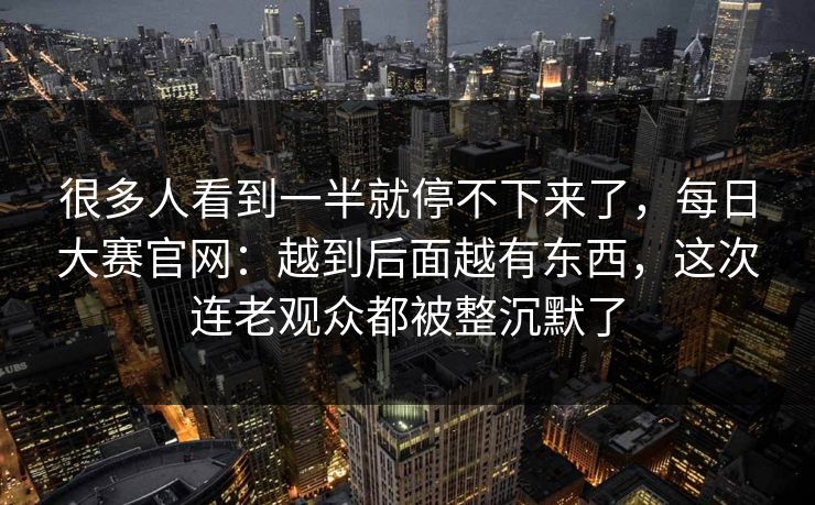 很多人看到一半就停不下来了,每日大赛官网:越到后面越有东西,这次连老观众都被整沉默了 很多人看到一半就停不下来了,每日大赛官网:越到后面越有东西,这次连老观众都被整沉默了