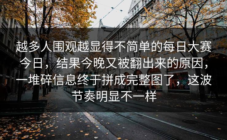 越多人围观越显得不简单的每日大赛今日,结果今晚又被翻出来的原因,一堆碎信息终于拼成完整图了,这波节奏明显不一样 越多人围观越显得不简单的每日大赛今日,结果今晚又被翻出来的原因,一堆碎信息终于拼成完整图了,这波节奏明显不一样