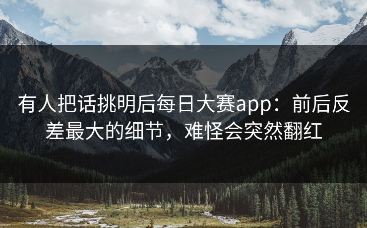 有人把话挑明后每日大赛app:前后反差最大的细节,难怪会突然翻红 有人把话挑明后每日大赛app:前后反差最大的细节,难怪会突然翻红