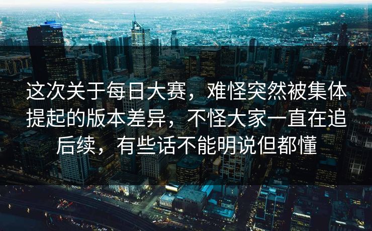 这次关于每日大赛,难怪突然被集体提起的版本差异,不怪大家一直在追后续,有些话不能明说但都懂 这次关于每日大赛,难怪突然被集体提起的版本差异,不怪大家一直在追后续,有些话不能明说但都懂