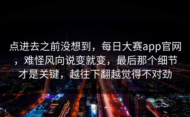 点进去之前没想到,每日大赛app官网,难怪风向说变就变,最后那个细节才是关键,越往下翻越觉得不对劲 点进去之前没想到,每日大赛app官网,难怪风向说变就变,最后那个细节才是关键,越往下翻越觉得不对劲